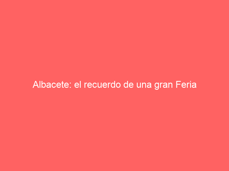 Albacete: el recuerdo de una gran Feria