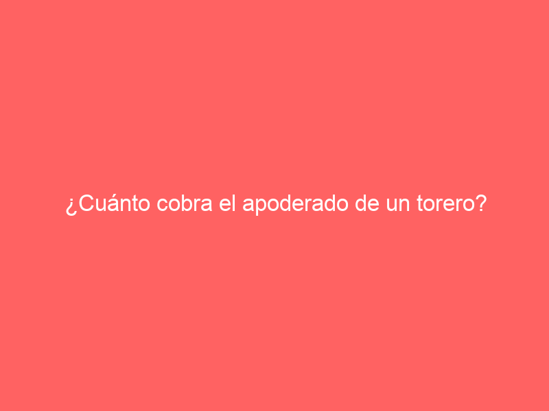 ¿Cuánto cobra el apoderado de un torero?