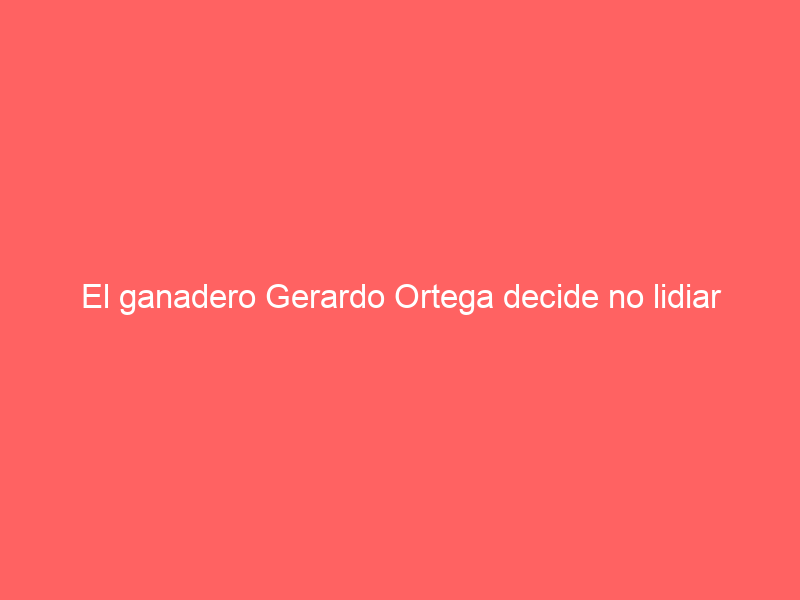 El ganadero Gerardo Ortega decide no lidiar corridas: este está siendo el destino final de sus toros