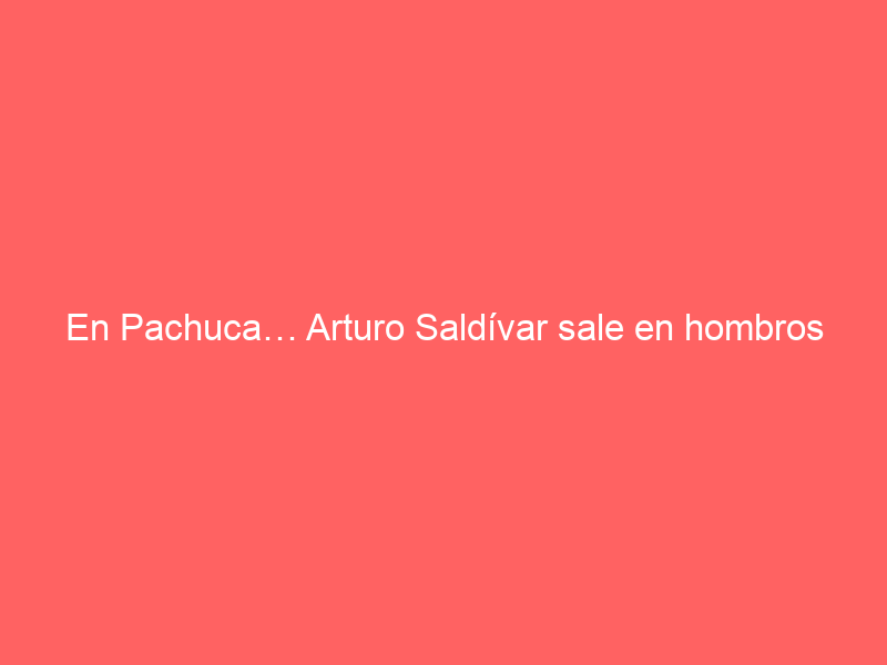 En Pachuca… Arturo Saldívar sale en hombros