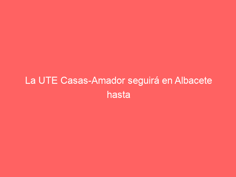 La UTE Casas-Amador seguirá en Albacete hasta 2025