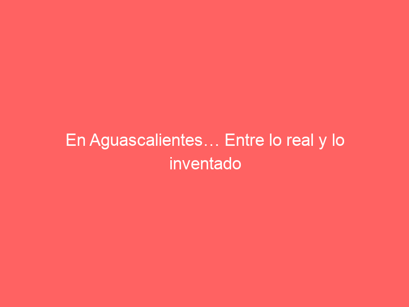 En Aguascalientes… Entre lo real y lo inventado