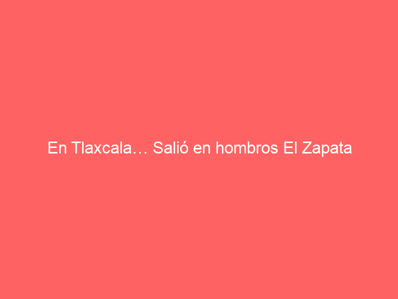 En Tlaxcala… Salió en hombros El Zapata