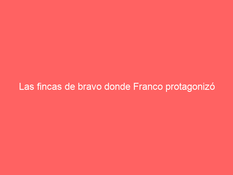 Las fincas de bravo donde Franco protagonizó hechos históricos y en las que ahora se siguen criando toros