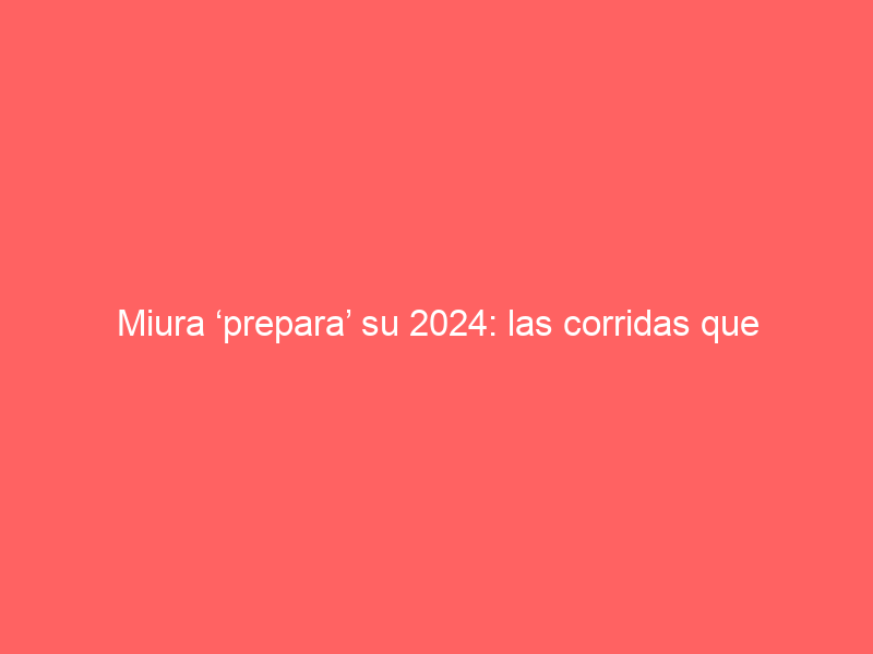 Miura ‘prepara’ su 2024: las corridas que lidiará y la gran esperanza de poder volver a Las Ventas