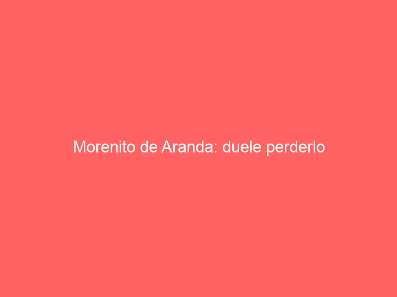 Morenito de Aranda: duele perderlo