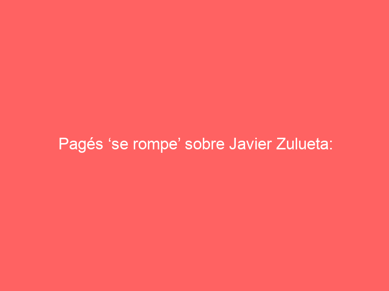 Pagés ‘se rompe’ sobre Javier Zulueta: «Huele a Romero y a algo más»