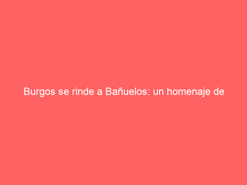 Burgos se rinde a Bañuelos: un homenaje de envergadura