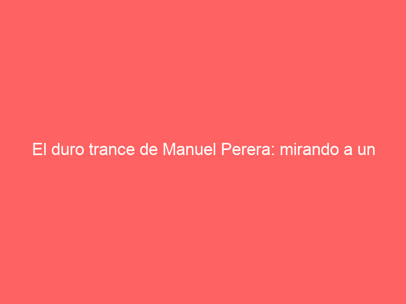 El duro trance de Manuel Perera: mirando a un esperanzador 2024