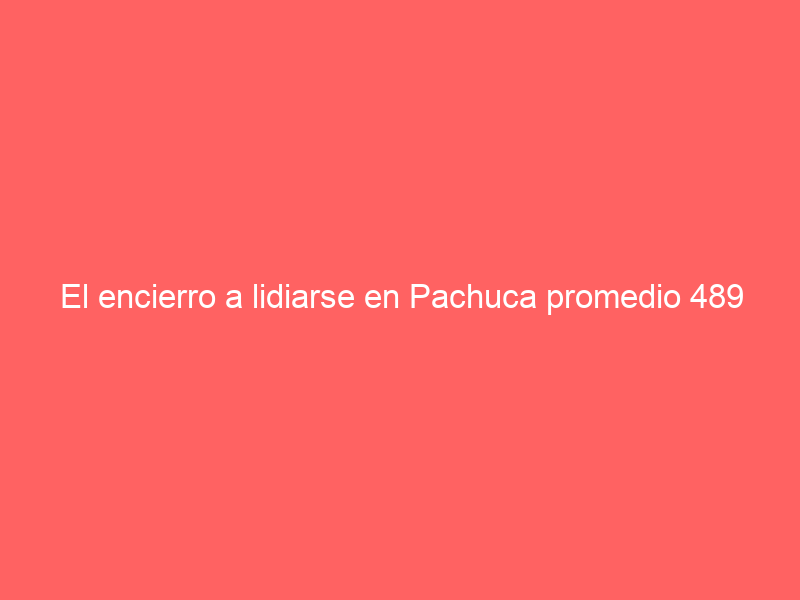 El encierro a lidiarse en Pachuca promedio 489 kilos Para la corrida de la “Oreja de Oro”