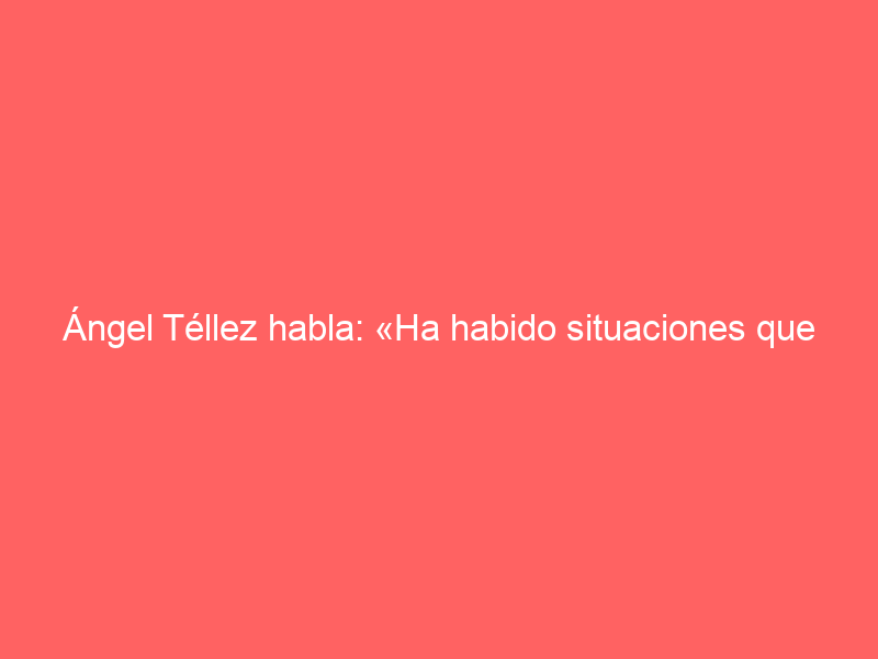 Ángel Téllez habla: «Ha habido situaciones que no han sido fáciles»