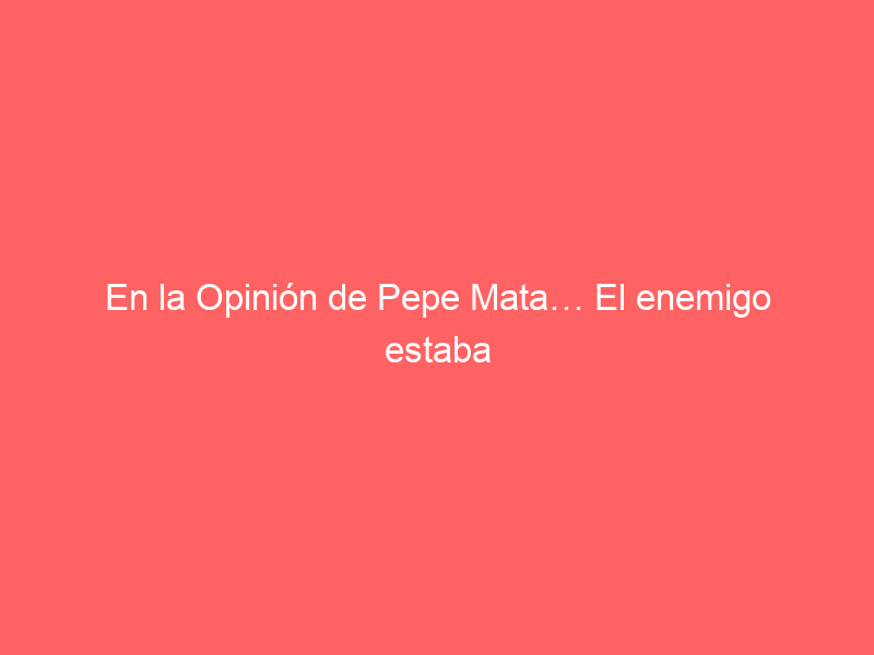 En la Opinión de Pepe Mata… El enemigo estaba ahí, nunca se movió sólo esperaba un error