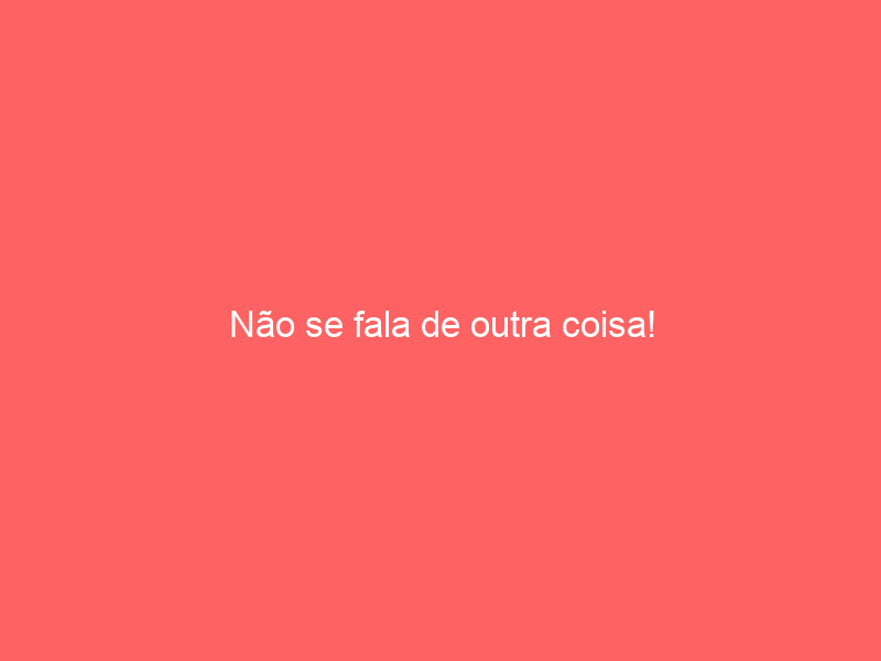 Não se fala de outra coisa!