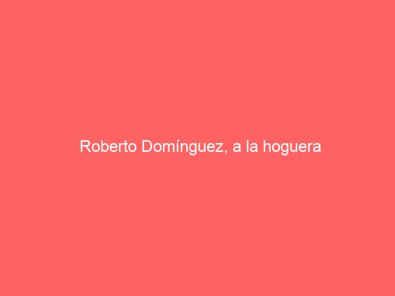 Roberto Domínguez, a la hoguera