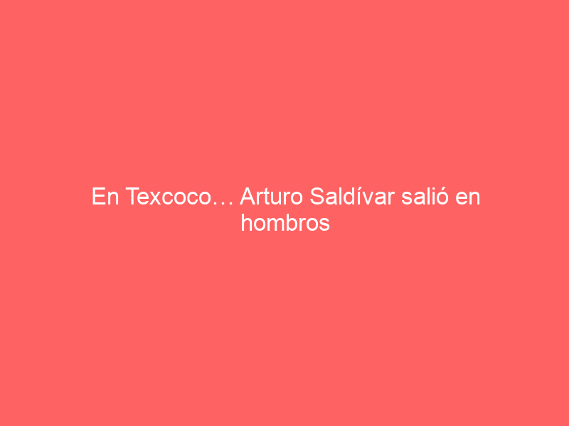 En Texcoco… Arturo Saldívar salió en hombros