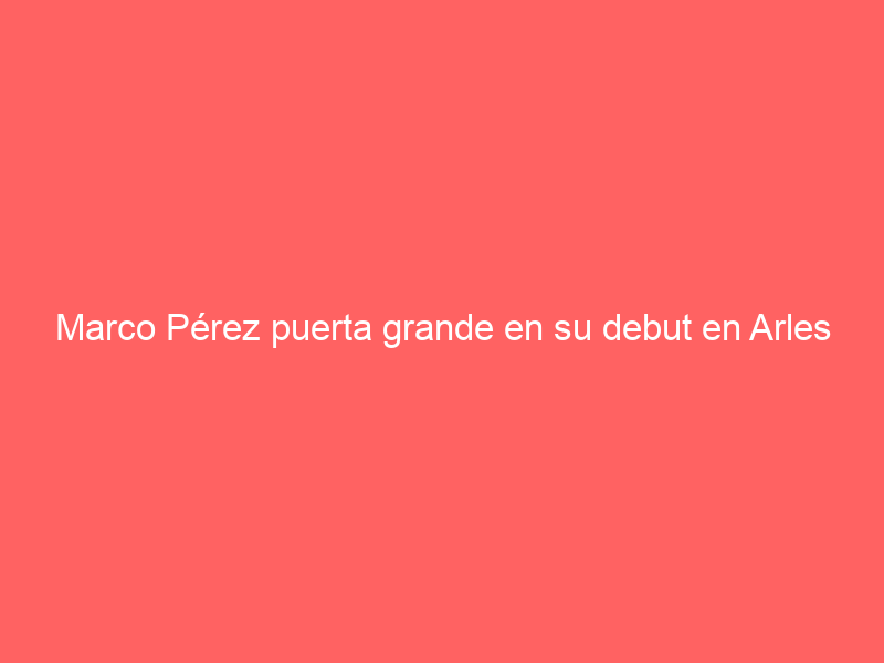 Marco Pérez puerta grande en su debut en Arles