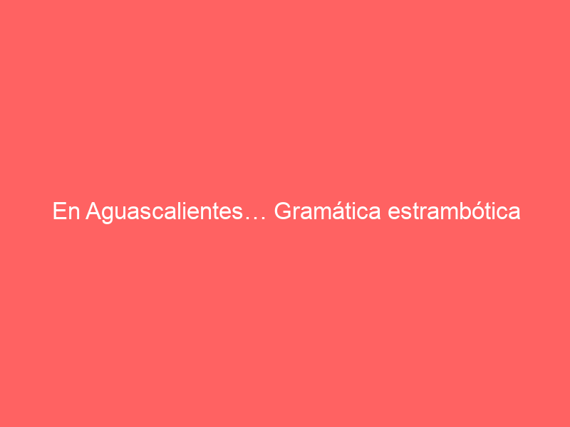 En Aguascalientes… Gramática estrambótica