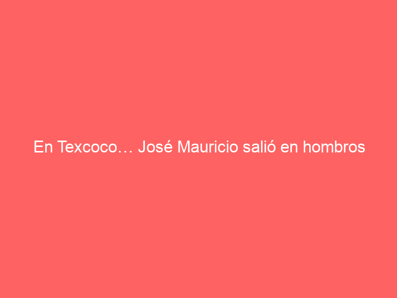 En Texcoco… José Mauricio salió en hombros