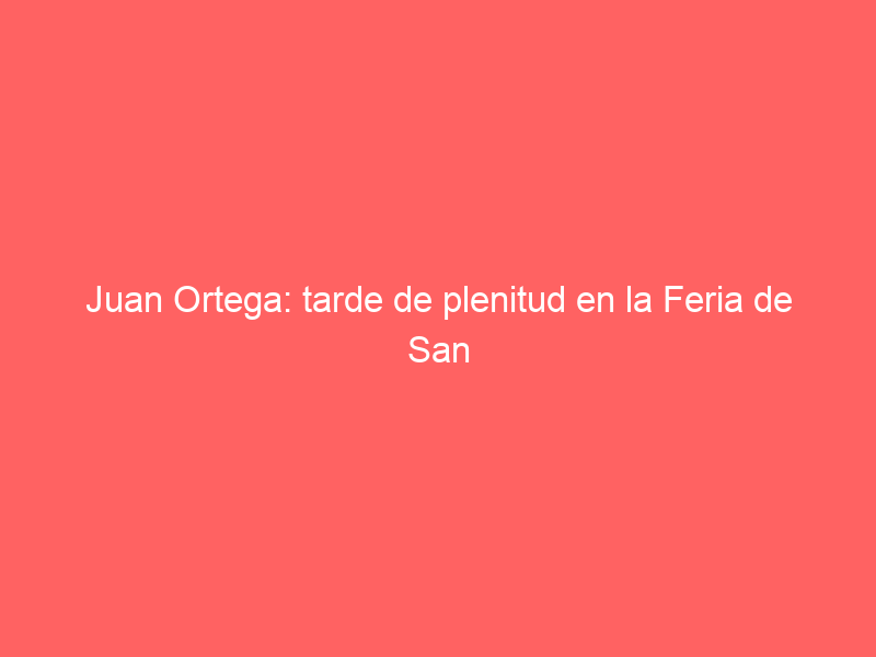 Juan Ortega: tarde de plenitud en la Feria de San Marcos