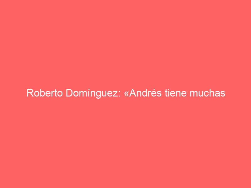 Roberto Domínguez: «Andrés tiene muchas cualidades, pero sobre todo la perseverancia y la confianza en sí mismo»
