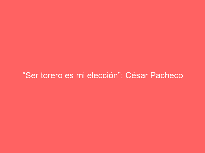 “Ser torero es mi elección”: César Pacheco