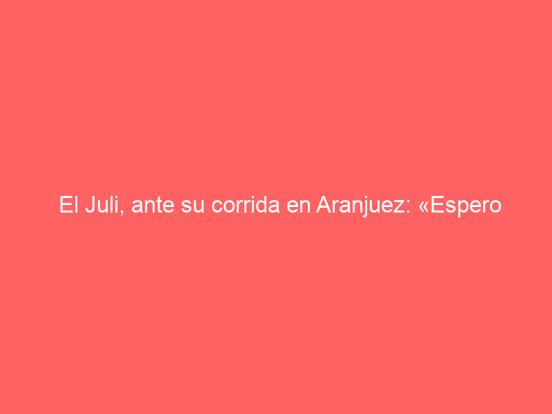El Juli, ante su corrida en Aranjuez: «Espero que sea un gran día para todos»
