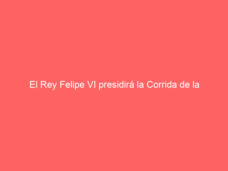 El Rey Felipe VI presidirá la Corrida de la Prensa el 5 de junio