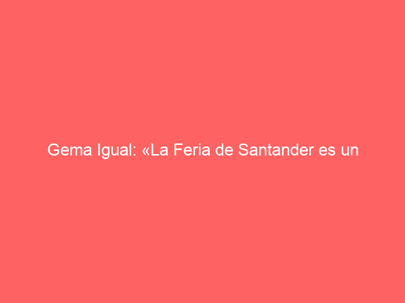 Gema Igual: «La Feria de Santander es un referente»
