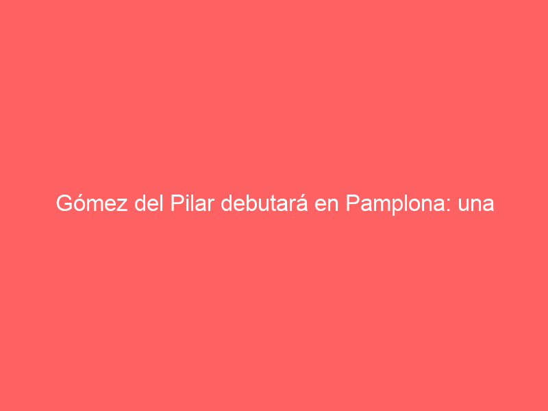 Gómez del Pilar debutará en Pamplona: una inclusión de justicia en los carteles de la Feria del Toro