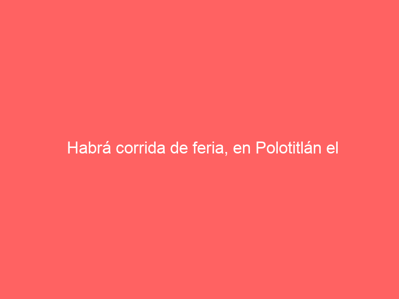 Habrá corrida de feria, en Polotitlán el próximo 15 de junio