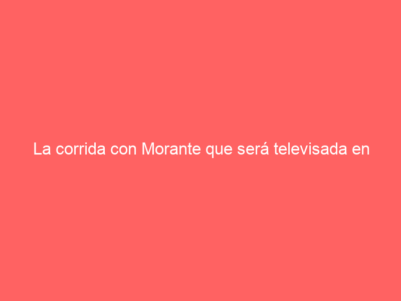 La corrida con Morante que será televisada en abierto esta semana: este es el cartel y así puedes sintonizarla