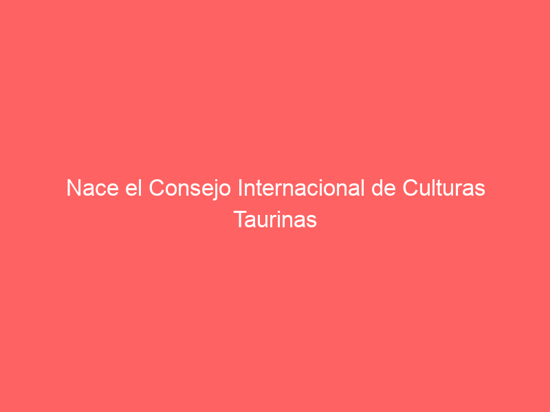 Nace el Consejo Internacional de Culturas Taurinas
