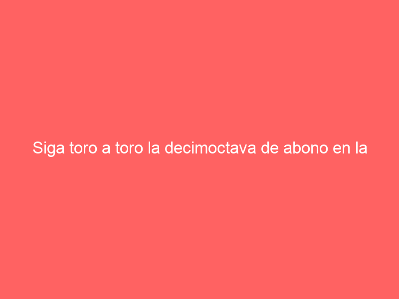 Siga toro a toro la decimoctava de abono en la Monumental de Las Ventas