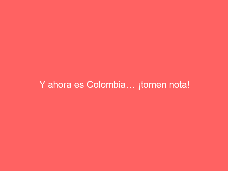 Y ahora es Colombia… ¡tomen nota!