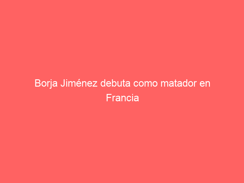 Borja Jiménez debuta como matador en Francia este viernes