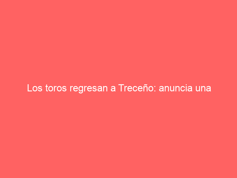 Los toros regresan a Treceño: anuncia una corrida mixta para el 6 de julio