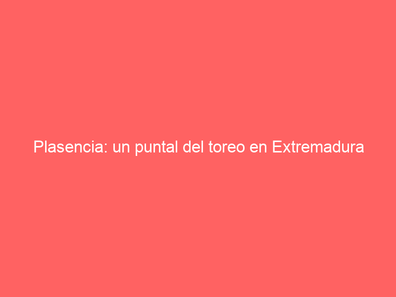 Plasencia: un puntal del toreo en Extremadura