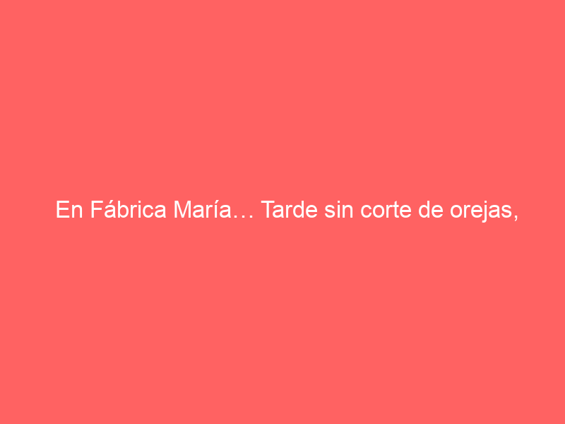 En Fábrica María… Tarde sin corte de orejas, pero con arte y entrega