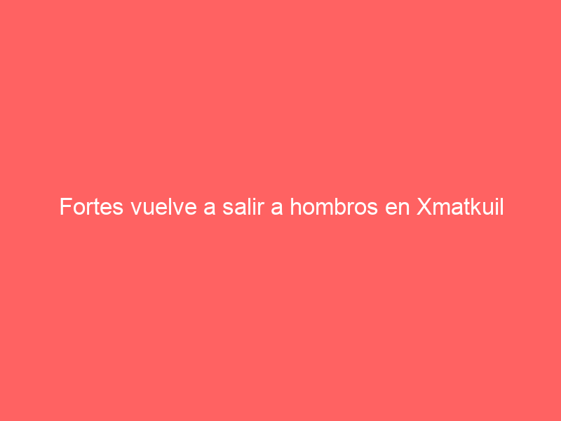 Fortes vuelve a salir a hombros en Xmatkuil