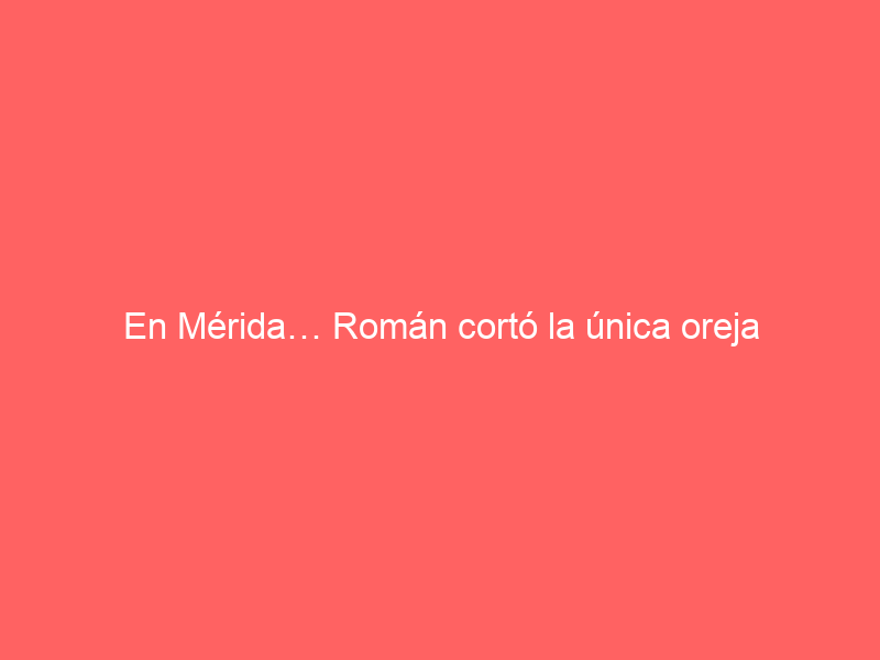 En Mérida… Román cortó la única oreja