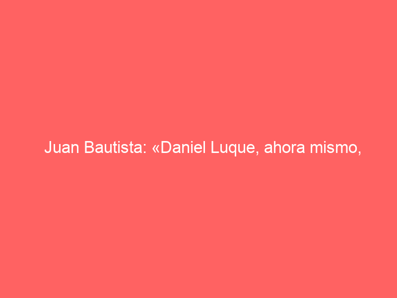 Juan Bautista: «Daniel Luque, ahora mismo, asusta a sus compañeros»